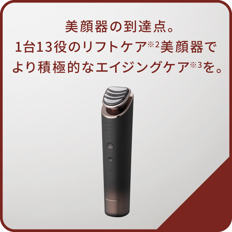 美顔器の到達点。1台13役のリフトケア※2美顔器でより積極的なエイジングケア※3を。