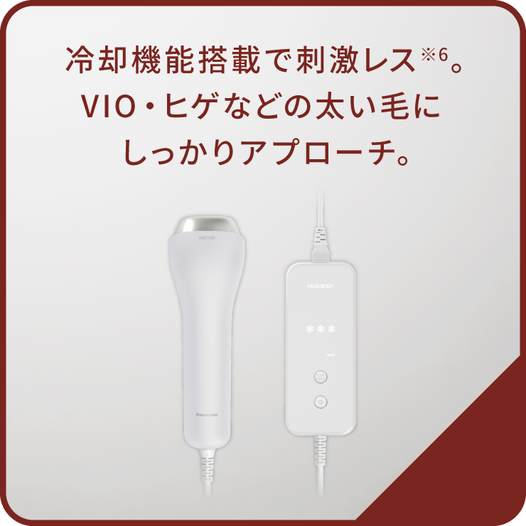 冷却機能搭載で刺激レス※6。VIO・ヒゲなどの太い毛にしっかりアプローチ。